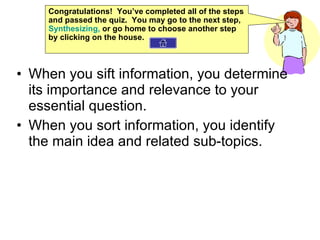When you sift information, you determine its importance and relevance to your essential question. When you sort information, you identify the main idea and related sub-topics. Congratulations!  You’ve completed all of the steps and passed the quiz.  You may go to the next step,  Synthesizing ,  or go home to choose another step by clicking on the house. 