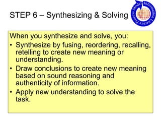 STEP 6 – Synthesizing & Solving When you synthesize and solve, you: Synthesize by fusing, reordering, recalling, retelling to create new meaning or understanding. Draw conclusions to create new meaning based on sound reasoning and authenticity of information.  Apply new understanding to solve the task.  