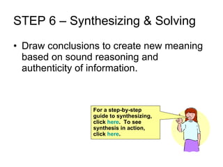 STEP 6 – Synthesizing & Solving Draw conclusions to create new meaning based on sound reasoning and authenticity of information. For a step-by-step guide to synthesizing, click  here .  To see synthesis in action, click  here . 