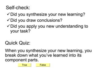 Self-check: Did you synthesize your new learning? Did you draw conclusions? Did you apply you new understanding to your task? Quick Quiz: When you synthesize your new learning, you break down what you’ve learned into its component parts. True False 