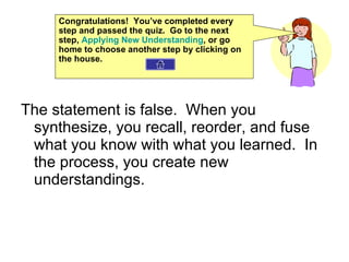 The statement is false.  When you synthesize, you recall, reorder, and fuse what you know with what you learned.  In the process, you create new understandings.  Congratulations!  You’ve completed every step and passed the quiz.  Go to the next step,  Applying New Understanding , or go home to choose another step by clicking on the house. 