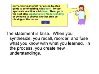 The statement is false.  When you synthesize, you recall, reorder, and fuse what you know with what you learned.  In the process, you create new understandings. Sorry, wrong answer! For a step-by-step guide to synthesizing, click  here .  To see synthesis in action, click  here .  Then, go to the next step,  Applying New Understanding , or go home to choose another step by clicking on the house. 