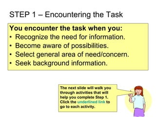 STEP 1 – Encountering the Task You encounter the task   when you: Recognize the need for information. Become aware of possibilities. Select general area of need/concern. Seek background information.  The next slide will walk you through activities that will help you complete Step 1.  Click the  underlined link  to go to each activity.  