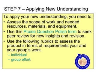 STEP 7 – Applying New Understanding To apply your new understanding, you need to: Assess the scope of work and needed resources, materials, and equipment. Use this  Praise Question Polish form  to seek peer review for new insights and revision. Use the following rubrics to assess the product in terms of requirements your and your group’s work. individual   group effort .  