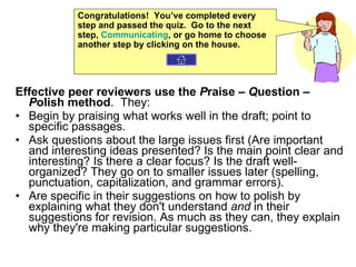 Effective peer reviewers use the  P raise –  Q uestion –  P olish method .  They:  Begin by praising what works well in the draft; point to specific passages.  Ask questions about the large issues first (Are important and interesting ideas presented? Is the main point clear and interesting? Is there a clear focus? Is the draft well-organized? They go on to smaller issues later (spelling, punctuation, capitalization, and grammar errors).  Are specific in their suggestions on how to polish by explaining what they don't understand  and  in their suggestions for revision. As much as they can, they explain why they're making particular suggestions.  Congratulations!  You’ve completed every step and passed the quiz.  Go to the next step,  Communicating , or go home to choose another step by clicking on the house. 
