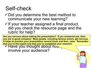 Self-check Did you determine the best method to communicate your new learning? If your teacher assigned a final product, did you check the resource page and the rubric for help? Have your practiced making your presentation? Have you thought about how you will involve your audience? Are you nervous about making the presentation?  If you answered yes, then, you are in good company!  Most people, including famous actors, get nervous.  It helps to practice your presentation several times and then, relax.  Remember that you’re the expert now that you’ve completed your research. 