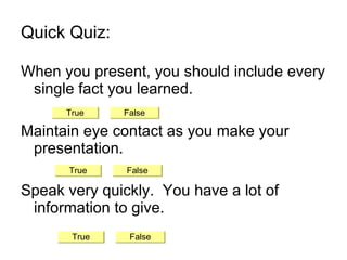 Quick Quiz: When you present, you should include every single fact you learned. Maintain eye contact as you make your presentation. Speak very quickly.  You have a lot of information to give. True False True False False True 