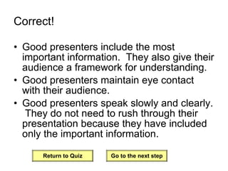 Correct! Good presenters include the most important information.  They also give their audience a framework for understanding. Good presenters maintain eye contact with their audience. Good presenters speak slowly and clearly.  They do not need to rush through their presentation because they have included only the important information. Return to Quiz Go to the next step 
