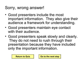Sorry, wrong answer! Good presenters include the most important information.  They also give their audience a framework for understanding. Good presenters maintain eye contact with their audience. Good presenters speak slowly and clearly.  They do not need to rush through their presentation because they have included only the important information. Return to Quiz Go to the next step 