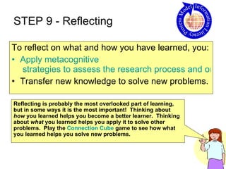 STEP 9 - Reflecting To reflect on what and how you have learned, you: Apply  metacognitive  strategies to assess the research process and one's own thinking.  Transfer new knowledge to solve new problems.  Reflecting is probably the most overlooked part of learning, but in some ways it is the most important!  Thinking about  how  you learned helps you become a better learner.  Thinking about  what  you learned helps you apply it to solve other problems.  Play the  Connection Cube  game to see how what you learned helps you solve new problems. 