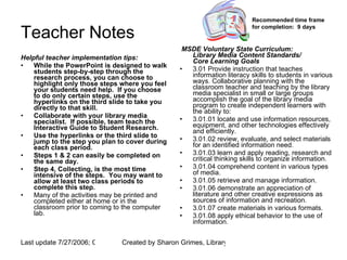 Teacher Notes Helpful teacher implementation tips: While the PowerPoint is designed to walk students step-by-step through the research process, you can choose to highlight only those steps where you feel your students need help.  If you choose to do only certain steps, use the hyperlinks on the third slide to take you directly to that skill. Collaborate with your library media specialist.  If possible, team teach the Interactive Guide to Student Research. Use the hyperlinks or the third slide to jump to the step you plan to cover during each class period. Steps 1 & 2 can easily be completed on the same day. Step 4, Collecting, is the most time intensive of the steps.  You may want to allow at least two class periods to complete this step. Many of the activities may be printed and completed either at home or in the classroom prior to coming to the computer lab. MSDE Voluntary State Curriculum: Library Media Content Standards/ Core Learning Goals 3.01 Provide instruction that teaches information literacy skills to students in various ways. Collaborative planning with the classroom teacher and teaching by the library media specialist in small or large groups accomplish the goal of the library media program to create independent learners with the ability to: 3.01.01 locate and use information resources, equipment, and other technologies effectively and efficiently.  3.01.02 review, evaluate, and select materials for an identified information need.  3.01.03 learn and apply reading, research and critical thinking skills to organize information.  3.01.04 comprehend content in various types of media.  3.01.05 retrieve and manage information.  3.01.06 demonstrate an appreciation of literature and other creative expressions as sources of information and recreation.  3.01.07 create materials in various formats.  3.01.08 apply ethical behavior to the use of information.                                                                Recommended time frame for completion:  9 days   