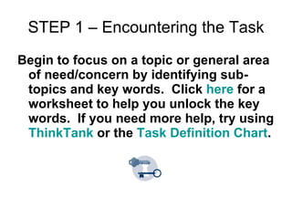 STEP 1 – Encountering the Task Begin to focus on a topic or general area of need/concern by identifying sub-topics and key words.  Click  here  for a worksheet to help you unlock the key words.  If you need more help, try using  ThinkTank  or the  Task Definition Chart . 