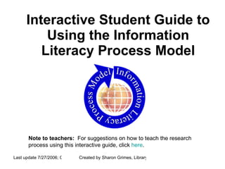 Interactive Student Guide to Using the Information Literacy Process Model Note to teachers:   For suggestions on how to teach the research process using this interactive guide, click  here . 