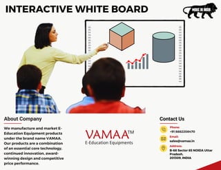 Contact Us
B-68 Sector 65 NOIDA Uttar
Pradesh,
201309, INDIA
Address:
+91 8882208470
Phone:
sales@vamaa.in
Email:
About Company
We manufacture and market E-
Education Equipment products
under the brand name VAMAA.
Our products are a combination
of an essential core technology,
continued innovation, award-
winning design and competitive
price performance.
INTERACTIVE WHITE BOARD
 