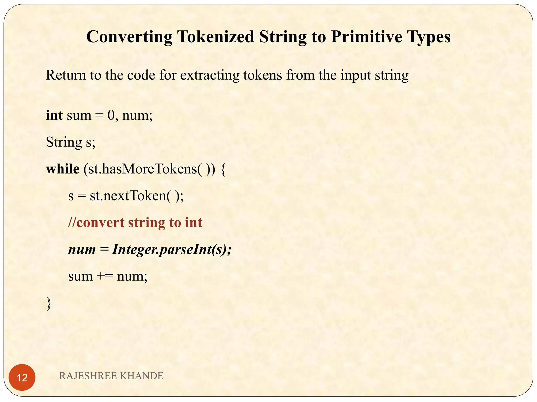 Converting Tokenized String to Primitive Types Return to the code for extracting tokens from the input string int sum = 0, num; String s; while (st.hasMoreTokens( )) { s = st.nextToken( ); //convert string to int num = Integer.parseInt(s); sum += num; } RAJESHREE KHANDE12 