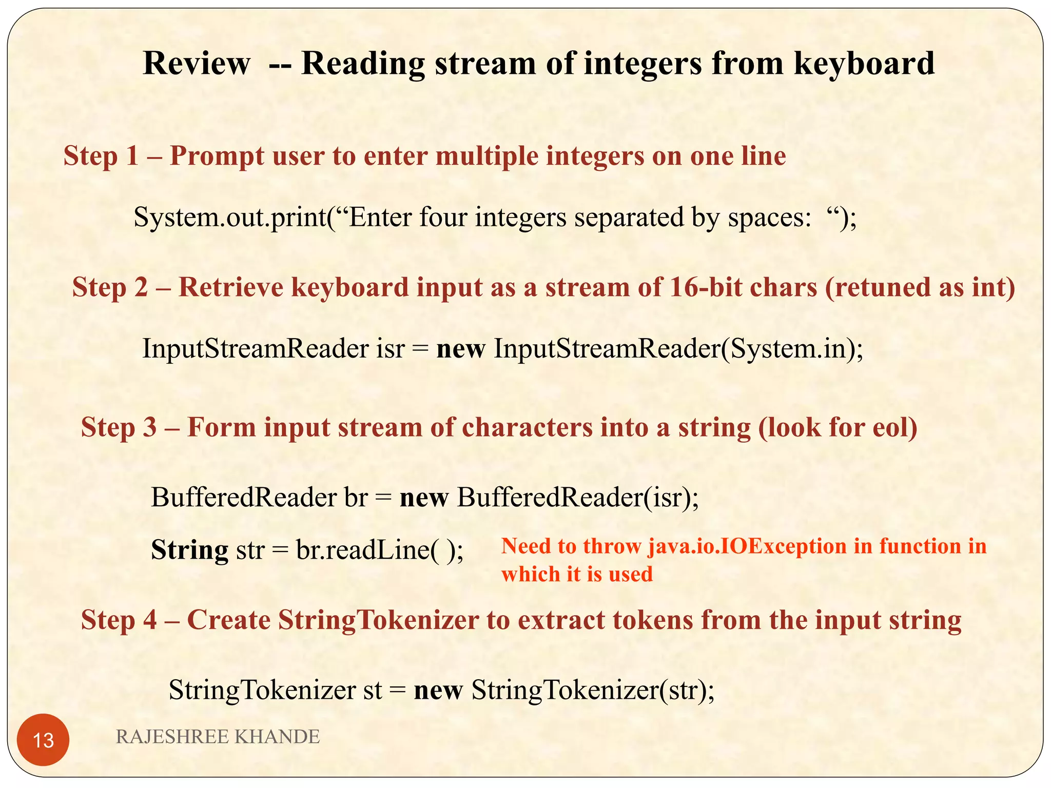 Review -- Reading stream of integers from keyboard Step 1 – Prompt user to enter multiple integers on one line System.out.print(“Enter four integers separated by spaces: “); Step 2 – Retrieve keyboard input as a stream of 16-bit chars (retuned as int) InputStreamReader isr = new InputStreamReader(System.in); Step 3 – Form input stream of characters into a string (look for eol) BufferedReader br = new BufferedReader(isr); String str = br.readLine( ); Step 4 – Create StringTokenizer to extract tokens from the input string StringTokenizer st = new StringTokenizer(str); Need to throw java.io.IOException in function in which it is used RAJESHREE KHANDE13 