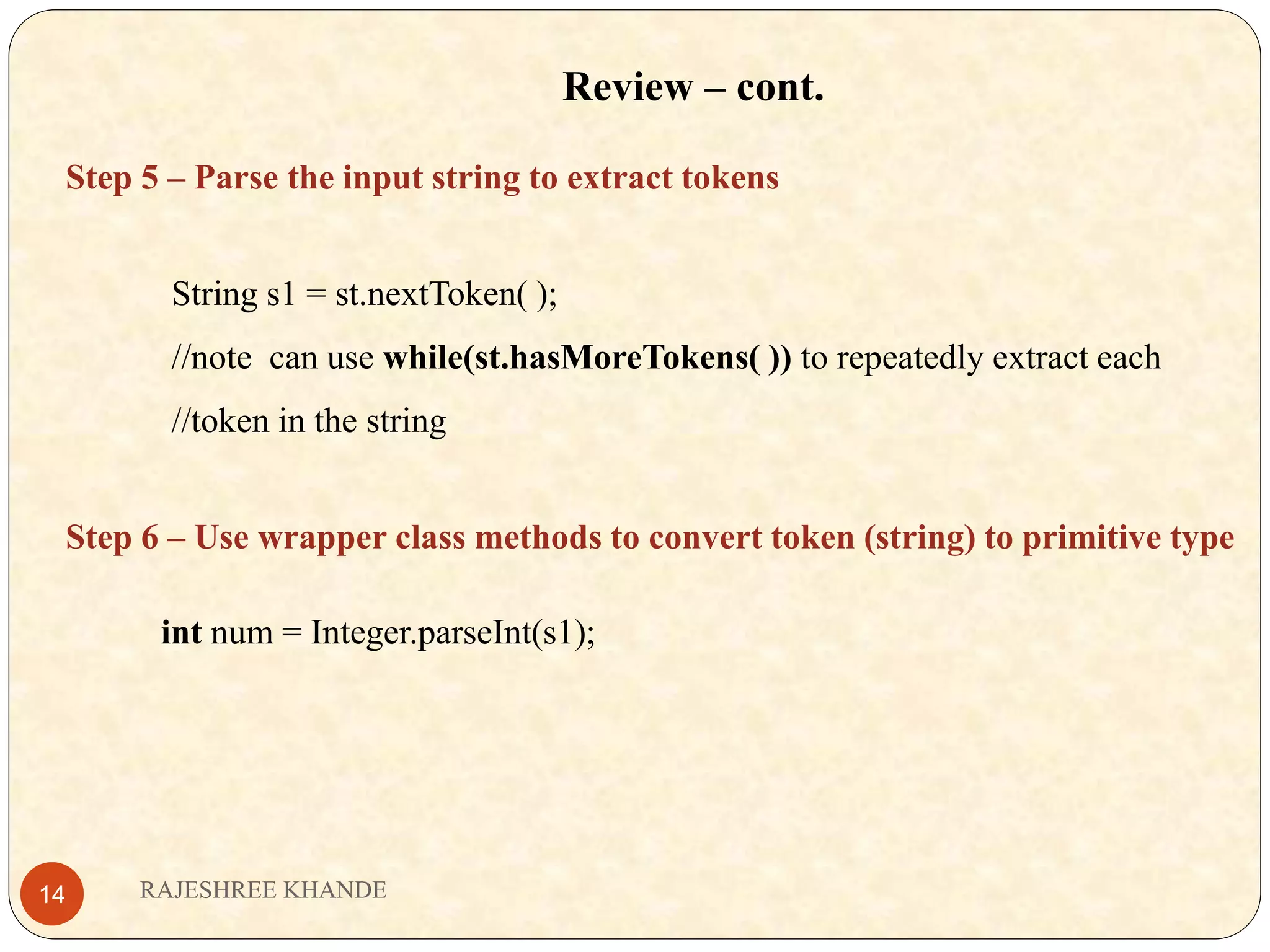 Review – cont. Step 5 – Parse the input string to extract tokens String s1 = st.nextToken( ); //note can use while(st.hasMoreTokens( )) to repeatedly extract each //token in the string Step 6 – Use wrapper class methods to convert token (string) to primitive type int num = Integer.parseInt(s1); RAJESHREE KHANDE14 