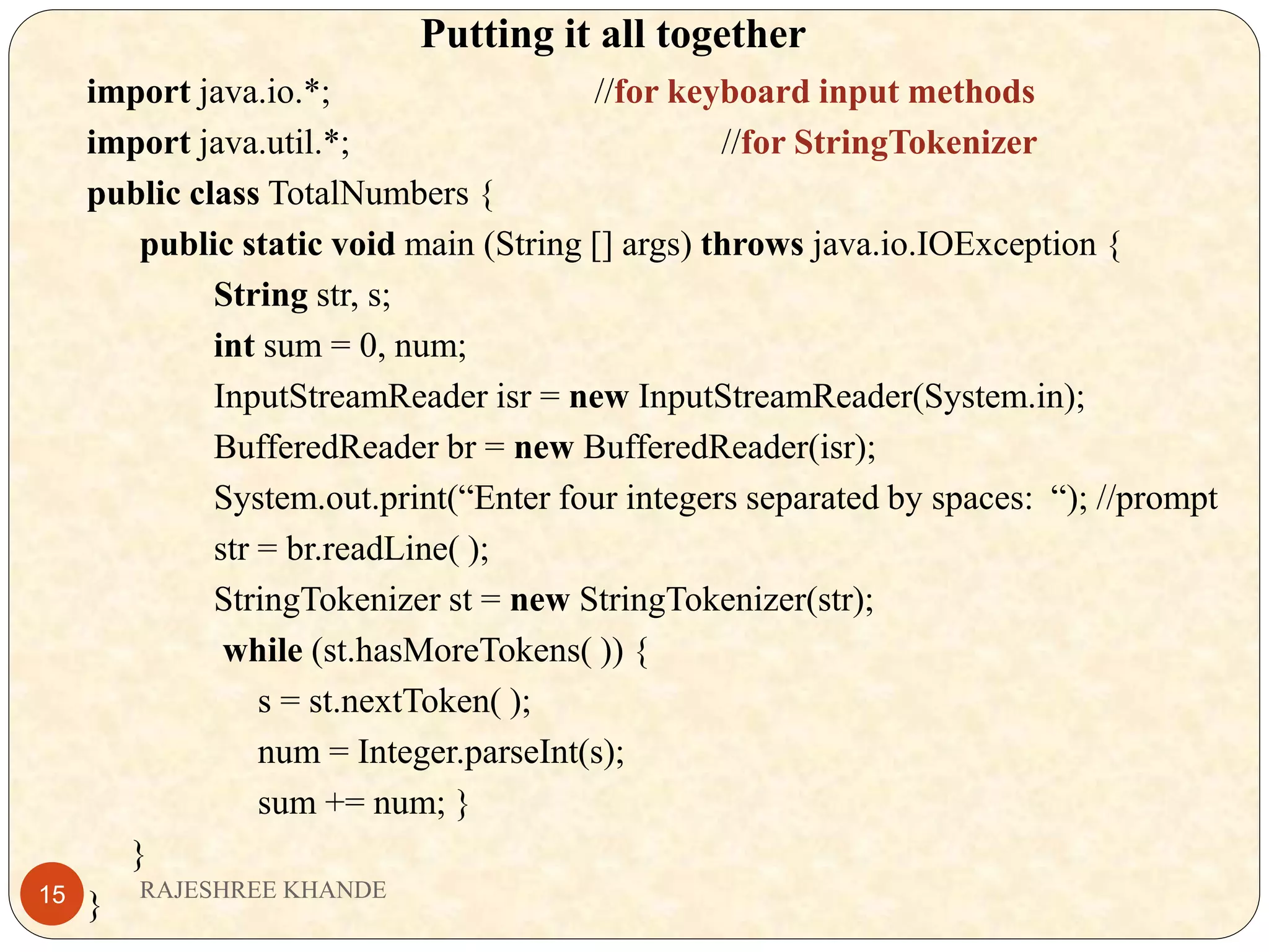 Putting it all together import java.io.*; //for keyboard input methods import java.util.*; //for StringTokenizer public class TotalNumbers { public static void main (String [] args) throws java.io.IOException { String str, s; int sum = 0, num; InputStreamReader isr = new InputStreamReader(System.in); BufferedReader br = new BufferedReader(isr); System.out.print(“Enter four integers separated by spaces: “); //prompt str = br.readLine( ); StringTokenizer st = new StringTokenizer(str); while (st.hasMoreTokens( )) { s = st.nextToken( ); num = Integer.parseInt(s); sum += num; } } } RAJESHREE KHANDE15 