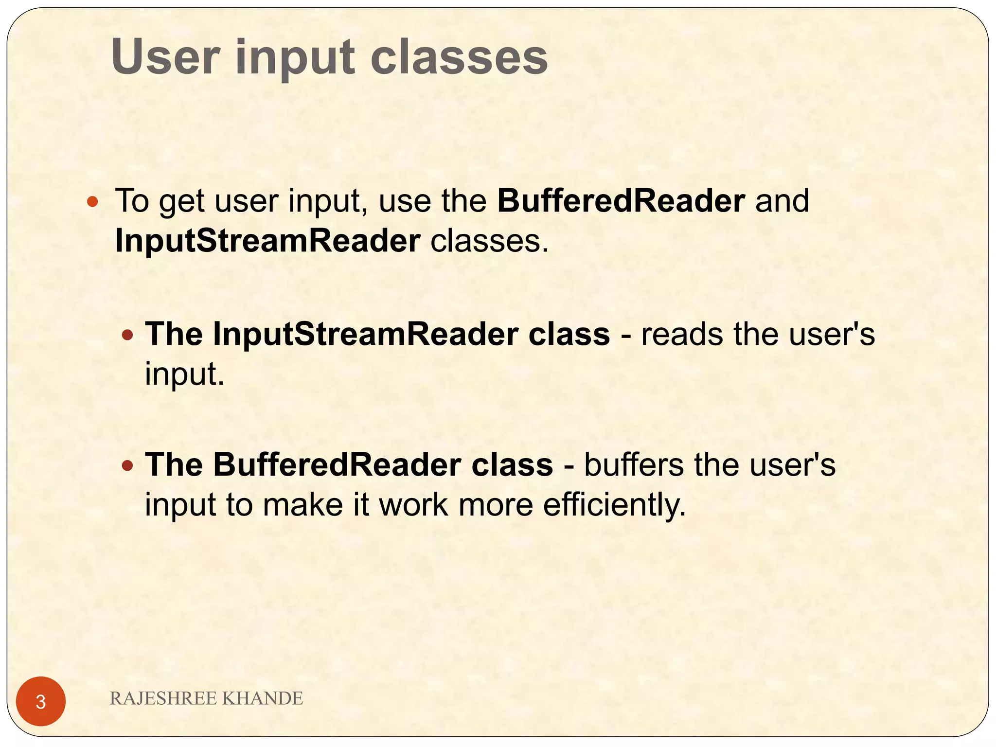 User input classes RAJESHREE KHANDE3  To get user input, use the BufferedReader and InputStreamReader classes.  The InputStreamReader class - reads the user's input.  The BufferedReader class - buffers the user's input to make it work more efficiently. 