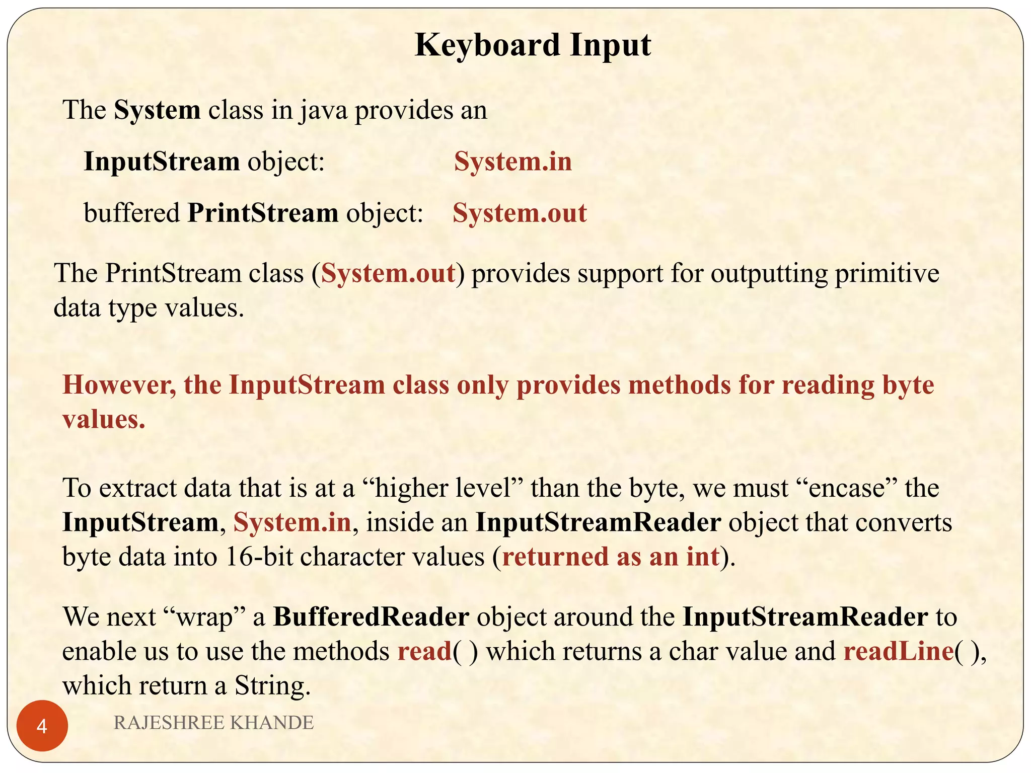 Keyboard Input The System class in java provides an InputStream object: System.in buffered PrintStream object: System.out The PrintStream class (System.out) provides support for outputting primitive data type values. However, the InputStream class only provides methods for reading byte values. To extract data that is at a “higher level” than the byte, we must “encase” the InputStream, System.in, inside an InputStreamReader object that converts byte data into 16-bit character values (returned as an int). We next “wrap” a BufferedReader object around the InputStreamReader to enable us to use the methods read( ) which returns a char value and readLine( ), which return a String. RAJESHREE KHANDE4 