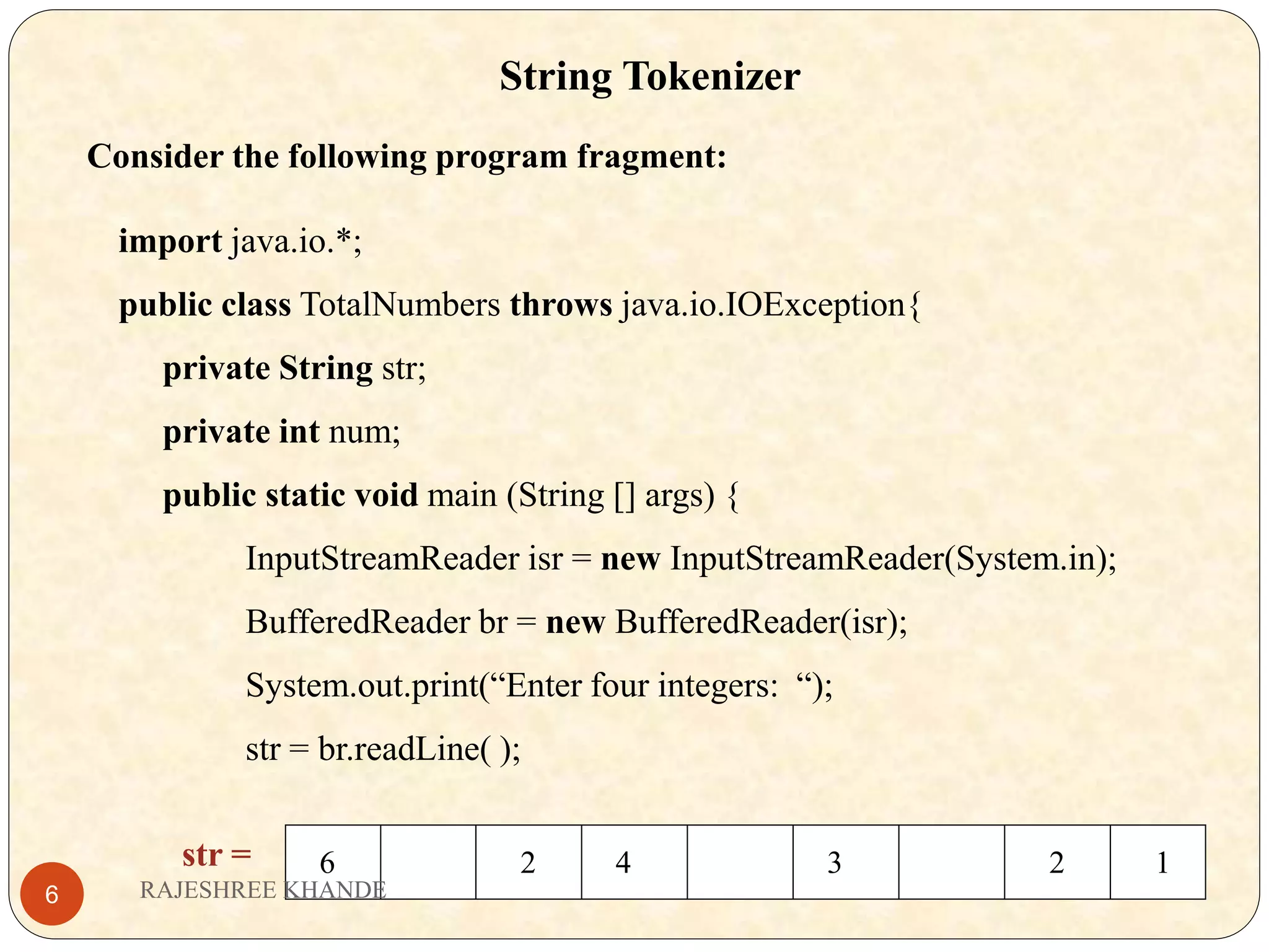 String Tokenizer Consider the following program fragment: import java.io.*; public class TotalNumbers throws java.io.IOException{ private String str; private int num; public static void main (String [] args) { InputStreamReader isr = new InputStreamReader(System.in); BufferedReader br = new BufferedReader(isr); System.out.print(“Enter four integers: “); str = br.readLine( ); str = 6 2 4 3 2 1 RAJESHREE KHANDE6 