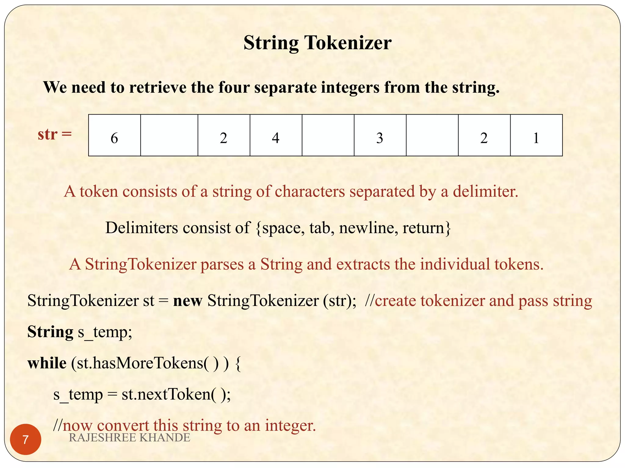 String Tokenizer We need to retrieve the four separate integers from the string. str = 6 2 4 3 2 1 A token consists of a string of characters separated by a delimiter. Delimiters consist of {space, tab, newline, return} A StringTokenizer parses a String and extracts the individual tokens. StringTokenizer st = new StringTokenizer (str); //create tokenizer and pass string String s_temp; while (st.hasMoreTokens( ) ) { s_temp = st.nextToken( ); //now convert this string to an integer. RAJESHREE KHANDE7 