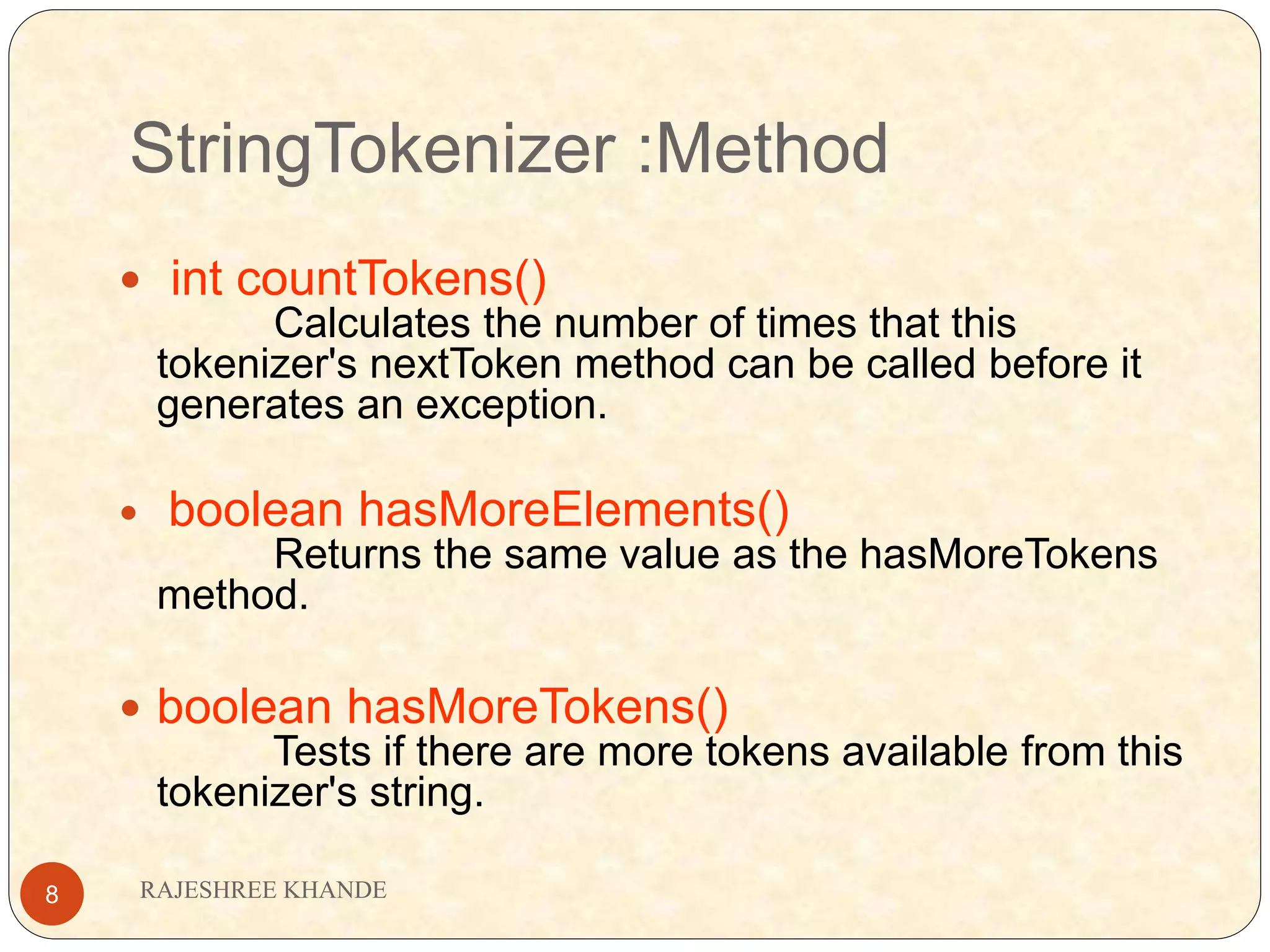 StringTokenizer :Method RAJESHREE KHANDE8  int countTokens() Calculates the number of times that this tokenizer's nextToken method can be called before it generates an exception.  boolean hasMoreElements() Returns the same value as the hasMoreTokens method.  boolean hasMoreTokens() Tests if there are more tokens available from this tokenizer's string. 