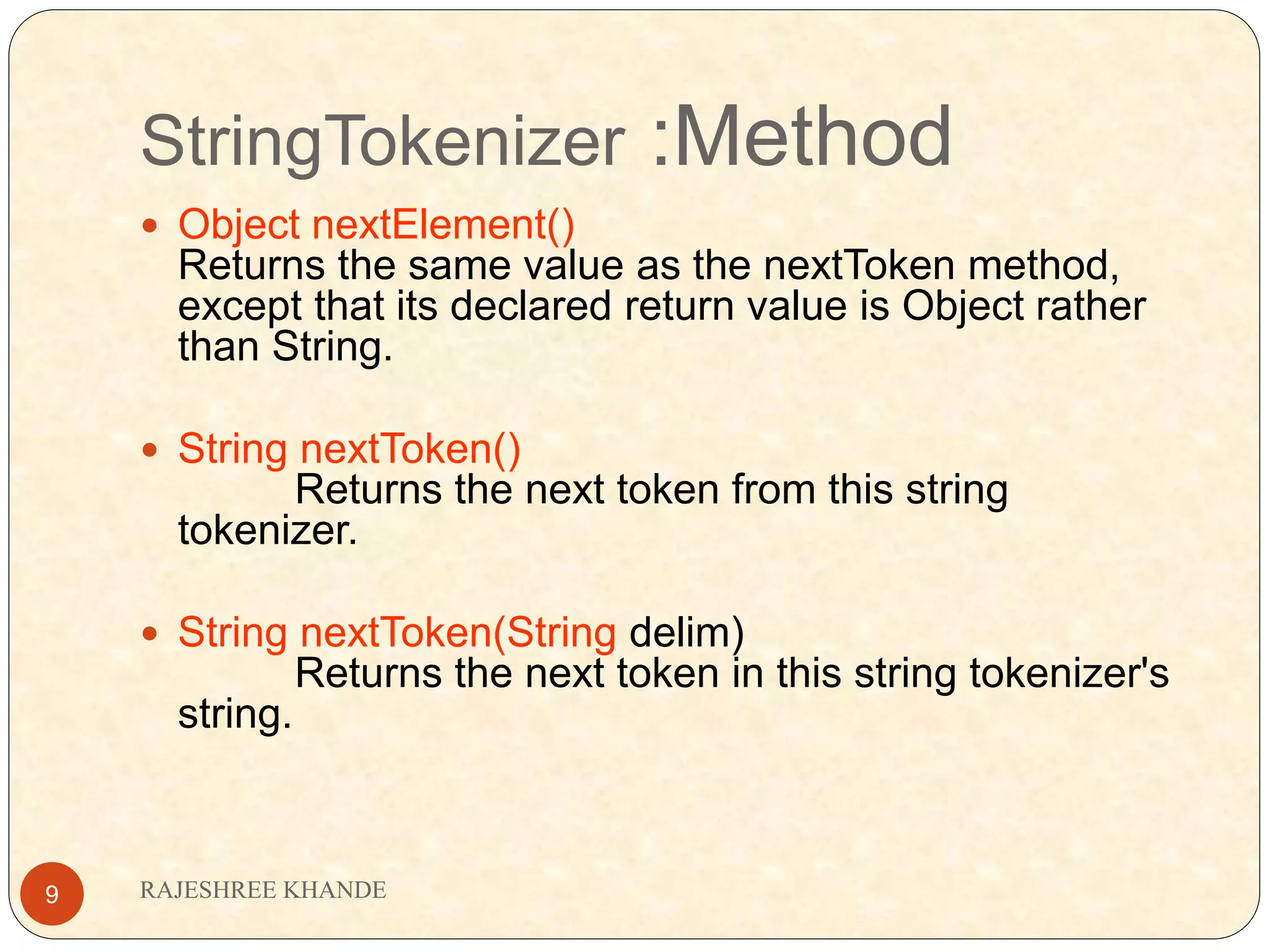 StringTokenizer :Method RAJESHREE KHANDE9  Object nextElement() Returns the same value as the nextToken method, except that its declared return value is Object rather than String.  String nextToken() Returns the next token from this string tokenizer.  String nextToken(String delim) Returns the next token in this string tokenizer's string. 