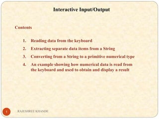 Interactive Input/Output
Contents
1. Reading data from the keyboard
2. Extracting separate data items from a String
3. Converting from a String to a primitive numerical type
4. An example showing how numerical data is read from
the keyboard and used to obtain and display a result
RAJESHREE KHANDE1
 