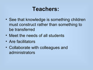 Teachers:
• See that knowledge is something children
  must construct rather than something to
  be transferred
• Meet the needs of all students
• Are facilitators
• Collaborate with colleagues and
  administrators
 