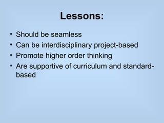 Lessons:
•   Should be seamless
•   Can be interdisciplinary project-based
•   Promote higher order thinking
•   Are supportive of curriculum and standard-
    based
 