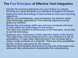 The Five Principles of Effective Tech Integration
• Identify the learning objectives for your lesson or activity.
  Knowing your goals will guide your decisions throughout the lesson.
• Determine what technology is best suited to meet your learning
  objectives.
  Will you use spreadsheets, word processing, the Internet, and/or
  other technology applications? Your learning objectives should
  guide your decision.
• Review the technology skills you and your students will need
  to best utilize the technology for the lesson.
  You want your students to be focusing on the instruction, not on how
  to use the technology.
• Organize your classroom to best meet the needs of the lesson.
  This might mean moving things around in your classroom to set up
  workstations. It might mean reserving time in the computer lab or
  using a single computer as a projector. There are many possibilities.
• Set the student outcomes for the lesson.
  Determine what students should know by the end of the lesson and
  what work they will provide to demonstrate this understanding.
 