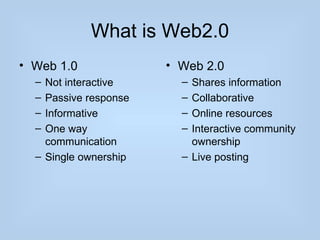 What is Web2.0
• Web 1.0              • Web 2.0
  – Not interactive      – Shares information
  – Passive response     – Collaborative
  – Informative          – Online resources
  – One way              – Interactive community
    communication          ownership
  – Single ownership     – Live posting
 