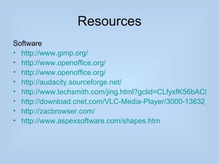 Resources
Software
• http://www.gimp.org/
• http://www.openoffice.org/
• http://www.openoffice.org/
• http://audacity.sourceforge.net/
• http://www.techsmith.com/jing.html?gclid=CLfyxfK56bACFSW
• http://download.cnet.com/VLC-Media-Player/3000-13632_4-1
• http://zacbrowser.com/
• http://www.aspexsoftware.com/shapes.htm
 