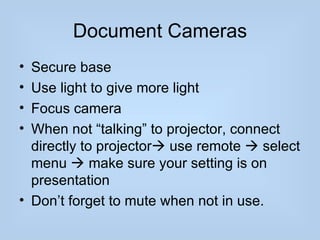 Document Cameras
• Secure base
• Use light to give more light
• Focus camera
• When not “talking” to projector, connect
  directly to projector use remote  select
  menu  make sure your setting is on
  presentation
• Don’t forget to mute when not in use.
 