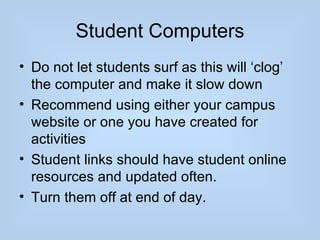 Student Computers
• Do not let students surf as this will ‘clog’
  the computer and make it slow down
• Recommend using either your campus
  website or one you have created for
  activities
• Student links should have student online
  resources and updated often.
• Turn them off at end of day.
 