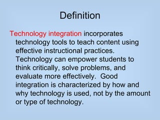 Definition
Technology integration incorporates
 technology tools to teach content using
 effective instructional practices.
 Technology can empower students to
 think critically, solve problems, and
 evaluate more effectively. Good
 integration is characterized by how and
 why technology is used, not by the amount
 or type of technology.
 