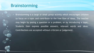 Brainstorming
• Brainstorming is a large or small group activity which encourages children
to focus on a topic and contribute to the free flow of ideas. The teacher
may begin by posing a question or a problem, or by introducing a topic.
Students then express possible answers, relevant words and ideas.
Contributions are accepted without criticism or judgement.

 