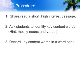 Procedure:
1. Share read a short, high interest passage.
2. Ask students to identify key content words
(Hint: mostly nouns and verbs.)
3. Record key content words in a word bank.
 