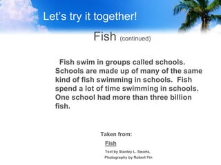 Let’s try it together!
Fish (continued)
Fish swim in groups called schools.
Schools are made up of many of the same
kind of fish swimming in schools. Fish
spend a lot of time swimming in schools.
One school had more than three billion
fish.
Taken from:
Fish
Text by Stanley L. Swartz,
Photography by Robert Yin
 