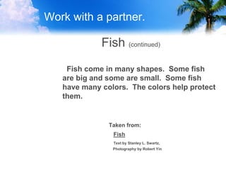 Work with a partner.
Fish (continued)
Fish come in many shapes. Some fish
are big and some are small. Some fish
have many colors. The colors help protect
them.
Taken from:
Fish
Text by Stanley L. Swartz,
Photography by Robert Yin
 
