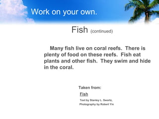 Work on your own.
Fish (continued)
Many fish live on coral reefs. There is
plenty of food on these reefs. Fish eat
plants and other fish. They swim and hide
in the coral.
Taken from:
Fish
Text by Stanley L. Swartz,
Photography by Robert Yin
 