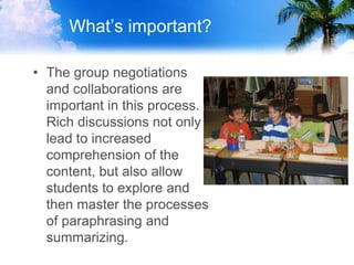What’s important?
• The group negotiations
and collaborations are
important in this process.
Rich discussions not only
lead to increased
comprehension of the
content, but also allow
students to explore and
then master the processes
of paraphrasing and
summarizing.
 
