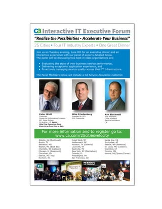 Interactive IT Executive Forum
“Realize the Possibilities - Accelerate Your Business”
25 Cities • Four IT Industry Experts • One Great Dinner
 Join us on Tuesday evening, June 8th for an executive dinner and an
 interactive experience with our panel of experts detailed below.
 The panel will be discussing how best-in-class organizations are:

   • Evaluating the state of their business service performance,
   • Delivering exceptional application experience, and
   • Proactively managing service quality across their IT Infrastructure.

 The Panel Members below will include a CA Service Assurance customer.




   Peter Weill                      Mike Friedenberg           Ken Blackwell
   Chairman                         President & CEO            Vice President
   Center for Information Systems   IDG Enterprise             Chief Architect
   MIT Sloan School                                            Service Assurance
   Co-Author - IT Savvy:                                       CA
   What Top Executives Must
   Know to go from Pain to Gain


     For more information and to register go to:
           www.ca.com/25citiesvelocity
  Atlanta, GA (Buckhead)            Great Neck, NY             Santa Ana, CA
  Austin, TX                        Hackensack, NJ             Scottsdale, AZ
  Bethesda, MD                      Houston, TX (Galleria)     Seattle, WA (Bellevue)
  Boston, MA (Back Bay)             Louisville, KY             St. Louis, MO (Clayton)
  Charlotte, NC (Uptown)            Nashville, TN              Stamford, CT
  Chicago, IL (Rosemont)            New York, NY (Manhattan)   Toronto, ON
  Cincinnati, OH                    Orlando, FL                Vienna, VA (Tysons Corner)
  Detroit, MI (Troy)                Philadelphia, PA
  Durham, NC                        San Francisco, CA
 
