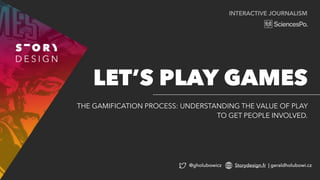 INTERACTIVE JOURNALISM
THE GAMIFICATION PROCESS: UNDERSTANDING THE VALUE OF PLAY
TO GET PEOPLE INVOLVED.
LET’S PLAY GAMES
@gholubowicz Storydesign.fr | geraldholubowi.cz
 