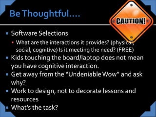  Software Selections
 What are the interactions it provides? (physical,
social, cognitive) Is it meeting the need? (FREE)
 Kids touching the board/laptop does not mean
you have cognitive interaction.
 Get away from the “UndeniableWow” and ask
why?
 Work to design, not to decorate lessons and
resources
 What’s the task?
 