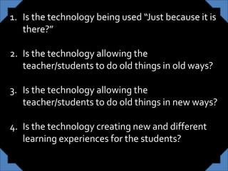 1. Is the technology being used “Just because it is
there?”
2. Is the technology allowing the
teacher/students to do old things in old ways?
3. Is the technology allowing the
teacher/students to do old things in new ways?
4. Is the technology creating new and different
learning experiences for the students?
 