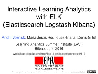 Interactive Learning Analytics 
with ELK 
(Elasticsearch Logstash Kibana)
Andrii Vozniuk, María Jesús Rodríguez-Triana, Denis Gillet
The copyright of images belongs to their authors. I will remove them on demand. Contact me at andrii.vozniuk@epﬂ.ch
Bilbao, June 2016
Learning Analytics Summer Institute (LASI)
Workshop description: http://lasi16.snola.es/#!/schedule/113
 