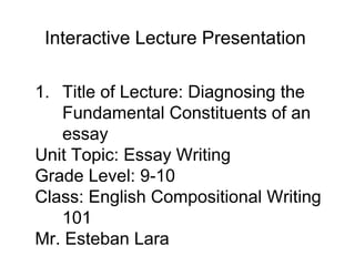 1. Title of Lecture: Diagnosing the
Fundamental Constituents of an
essay
Unit Topic: Essay Writing
Grade Level: 9-10
Class: English Compositional Writing
101
Mr. Esteban Lara
Interactive Lecture Presentation
 