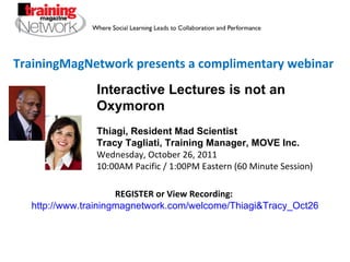 TrainingMagNetwork presents a complimentary webinar Interactive Lectures is not an Oxymoron Thiagi, Resident Mad Scientist Tracy Tagliati, Training Manager, MOVE Inc. Wednesday, October 26, 2011 10:00AM Pacific / 1:00PM Eastern (60 Minute Session) REGISTER or View Recording:   http://www.trainingmagnetwork.com/welcome/Thiagi&Tracy_Oct26 
